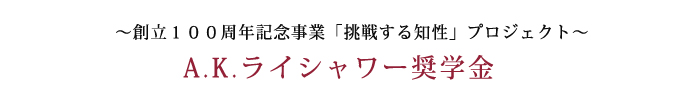 ～創立100周年記念事業「挑戦する知性」プロジェクト～ A.K.ライシャワー奨学金